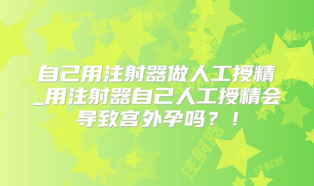 自己用注射器做人工授精_用注射器自己人工授精会导致宫外孕吗？！