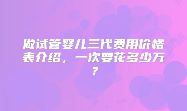 做试管婴儿三代费用价格表介绍,一次要花多少万?