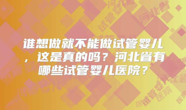 谁想做就不能做试管婴儿，这是真的吗？河北省有哪些试管婴儿医院？