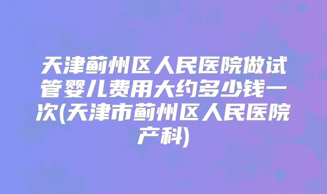 天津蓟州区人民医院做试管婴儿费用大约多少钱一次(天津市蓟州区人民医院产科)