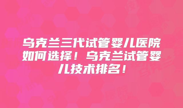 乌克兰三代试管婴儿医院如何选择!乌克兰试管婴儿技术排名!