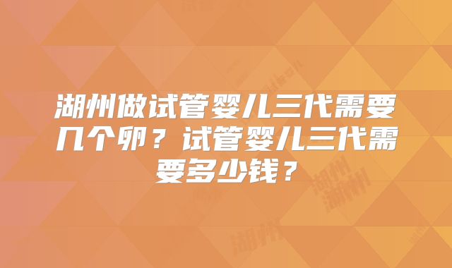 湖州做试管婴儿三代需要几个卵？试管婴儿三代需要多少钱？