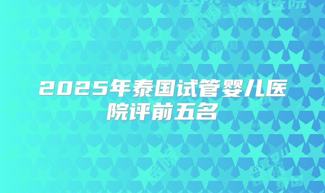 2025年泰国试管婴儿医院评前五名
