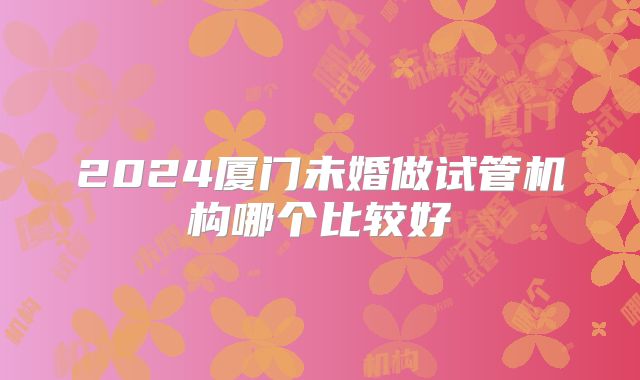 2024厦门未婚做试管机构哪个比较好