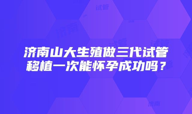 济南山大生殖做三代试管移植一次能怀孕成功吗？