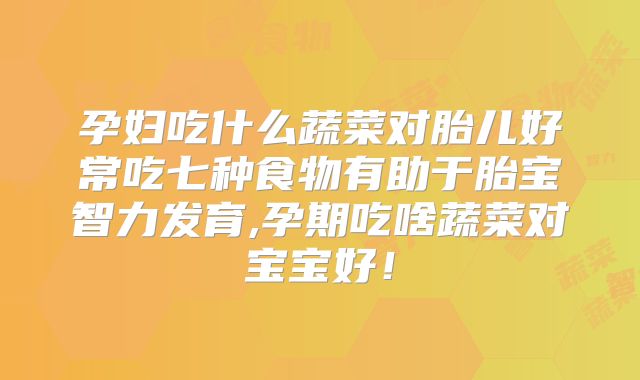 孕妇吃什么蔬菜对胎儿好常吃七种食物有助于胎宝智力发育,孕期吃啥蔬菜对宝宝好！