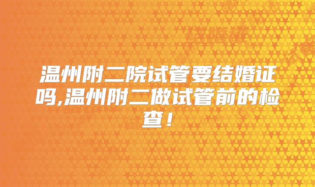 温州附二院试管要结婚证吗,温州附二做试管前的检查!