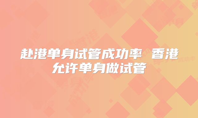 赴港单身试管成功率 香港允许单身做试管