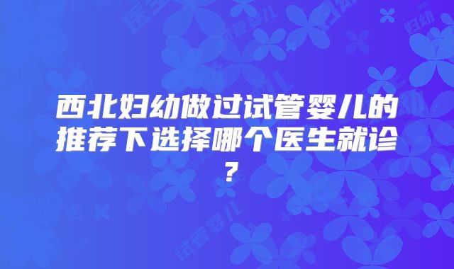 西北妇幼做过试管婴儿的推荐下选择哪个医生就诊?