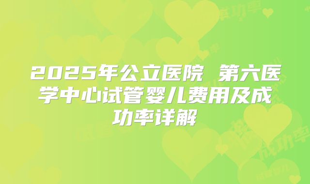 2025年公立医院 第六医学中心试管婴儿费用及成功率详解