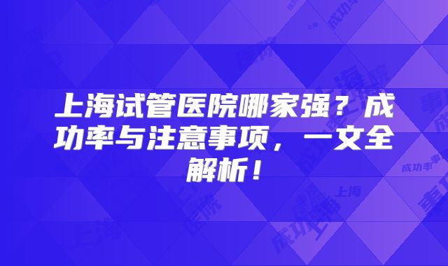 上海试管医院哪家强？成功率与注意事项，一文全解析！