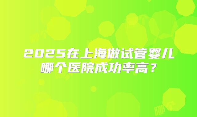 2025在上海做试管婴儿哪个医院成功率高？