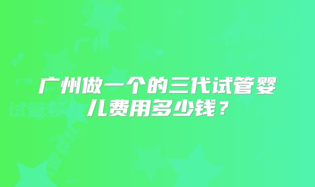 广州做一个的三代试管婴儿费用多少钱？
