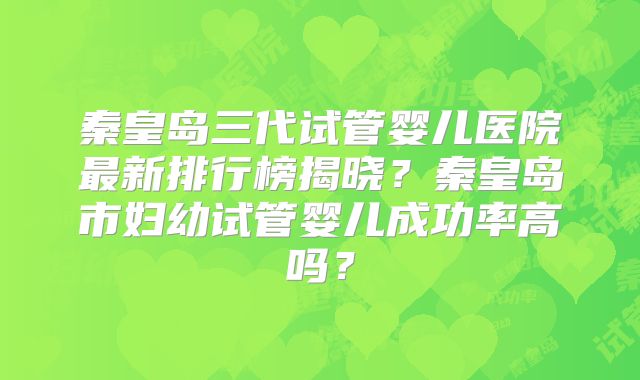 秦皇岛三代试管婴儿医院最新排行榜揭晓？秦皇岛市妇幼试管婴儿成功率高吗？