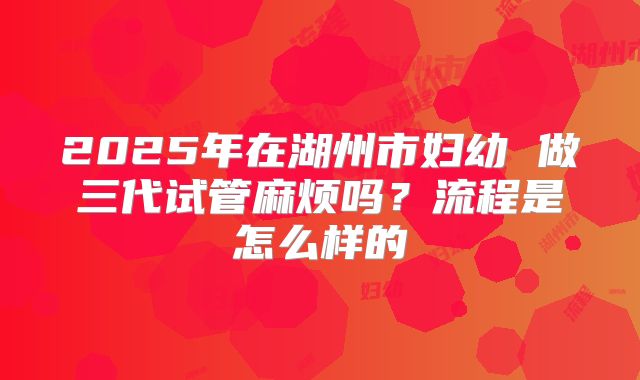 2025年在湖州市妇幼 做三代试管麻烦吗？流程是怎么样的