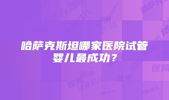 哈萨克斯坦哪家医院试管婴儿最成功？