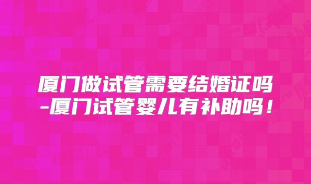 厦门做试管需要结婚证吗-厦门试管婴儿有补助吗！