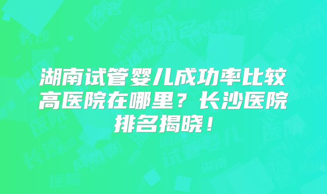 湖南试管婴儿成功率比较高医院在哪里?长沙医院排名揭晓!