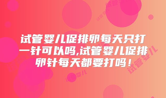 试管婴儿促排卵每天只打一针可以吗,试管婴儿促排卵针每天都要打吗！