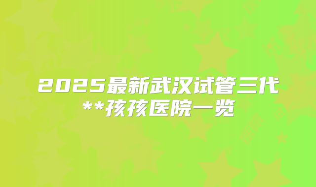 2025最新武汉试管三代**孩孩医院一览