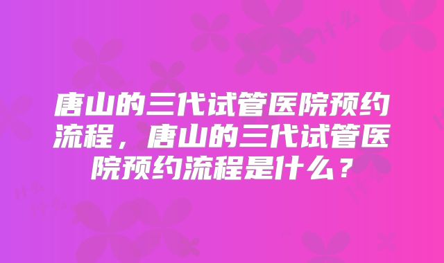 唐山的三代试管医院预约流程,唐山的三代试管医院预约流程是什么?