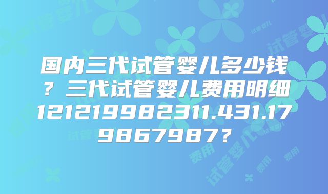 国内三代试管婴儿多少钱?三代试管婴儿费用明细121219982311.431.179867987?