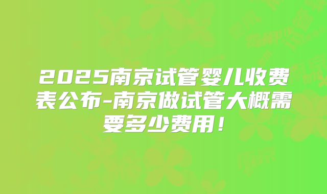 2025南京试管婴儿收费表公布-南京做试管大概需要多少费用!