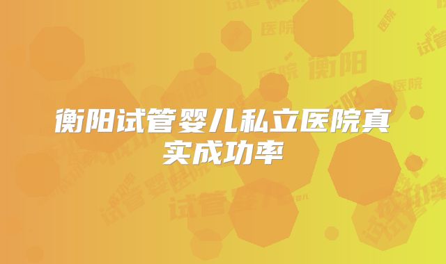 衡阳试管婴儿私立医院真实成功率