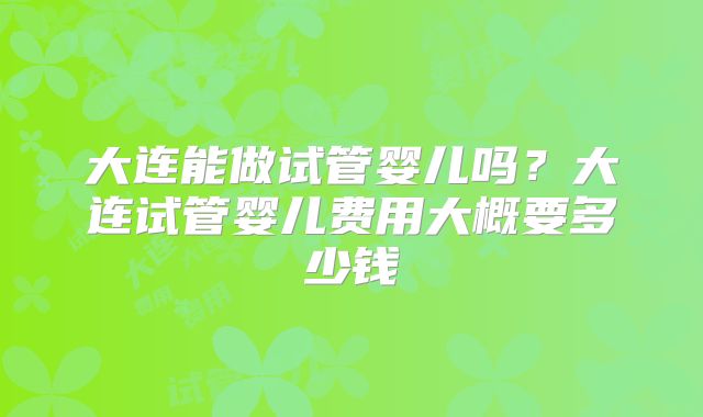 大连能做试管婴儿吗？大连试管婴儿费用大概要多少钱