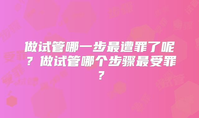 做试管哪一步最遭罪了呢?做试管哪个步骤最受罪?
