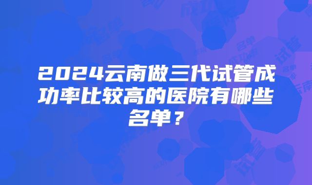 2024云南做三代试管成功率比较高的医院有哪些名单？