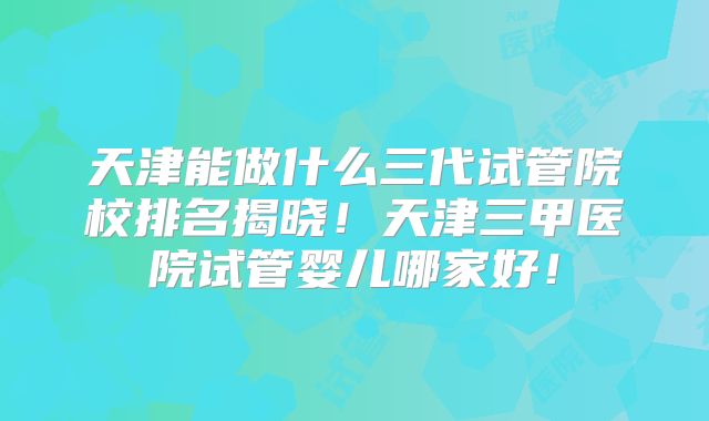 天津能做什么三代试管院校排名揭晓！天津三甲医院试管婴儿哪家好！
