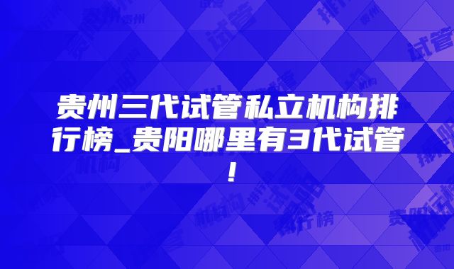 贵州三代试管私立机构排行榜_贵阳哪里有3代试管！