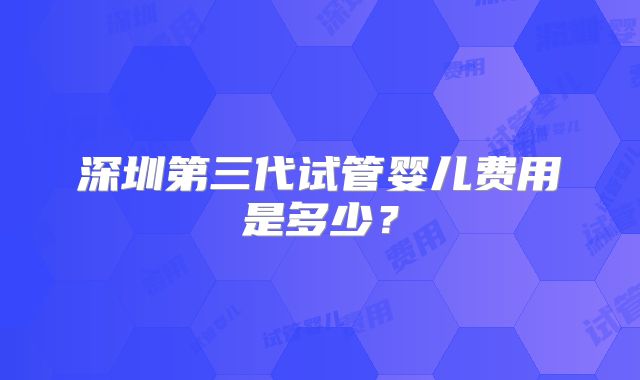 深圳第三代试管婴儿费用是多少？