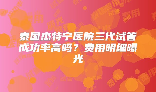 泰国杰特宁医院三代试管成功率高吗？费用明细曝光
