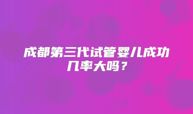 成都第三代试管婴儿成功几率大吗？