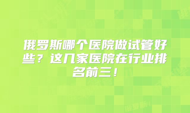 俄罗斯哪个医院做试管好些?这几家医院在行业排名前三!