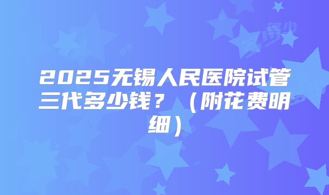 2025无锡人民医院试管三代多少钱？（附花费明细）
