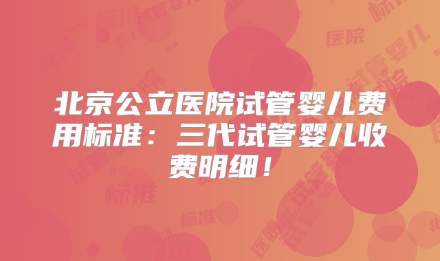 北京公立医院试管婴儿费用标准：三代试管婴儿收费明细！