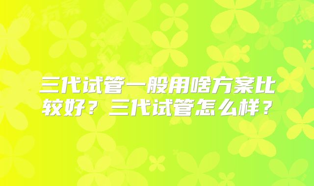 三代试管一般用啥方案比较好？三代试管怎么样？