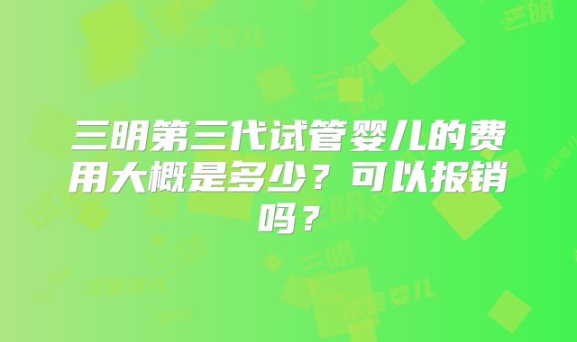 三明第三代试管婴儿的费用大概是多少?可以报销吗?