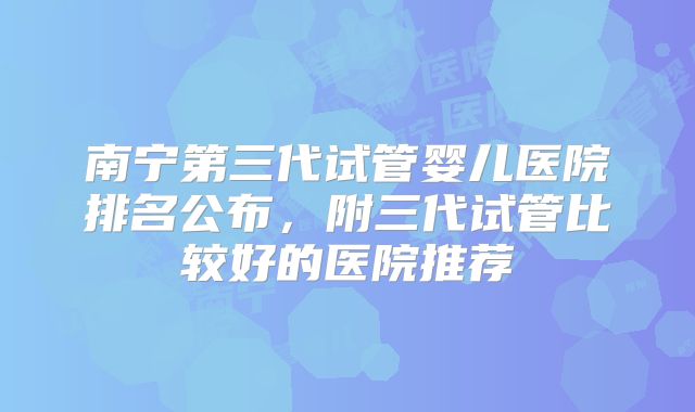 南宁第三代试管婴儿医院排名公布，附三代试管比较好的医院推荐