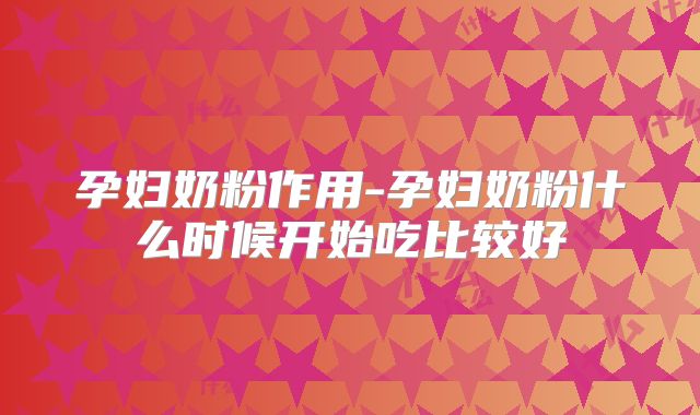 孕妇奶粉作用-孕妇奶粉什么时候开始吃比较好