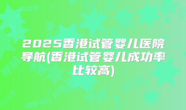 2025香港试管婴儿医院导航(香港试管婴儿成功率比较高)
