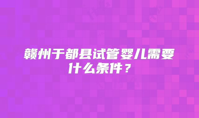 赣州于都县试管婴儿需要什么条件?