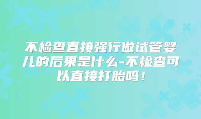 不检查直接强行做试管婴儿的后果是什么-不检查可以直接打胎吗！