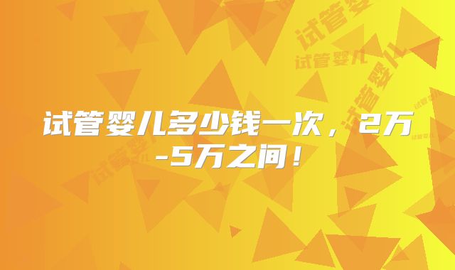 试管婴儿多少钱一次,2万-5万之间!