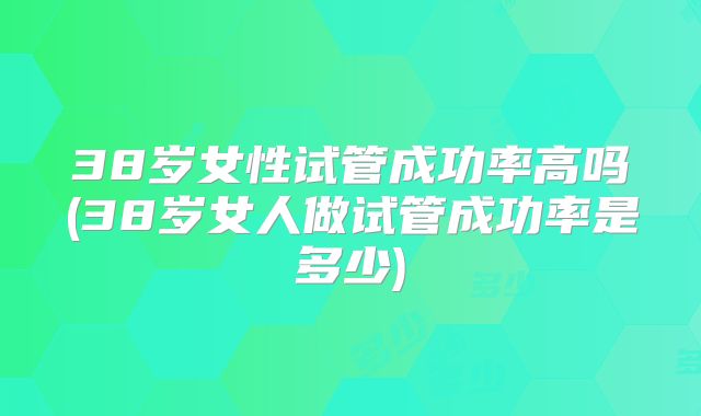 38岁女性试管成功率高吗(38岁女人做试管成功率是多少)