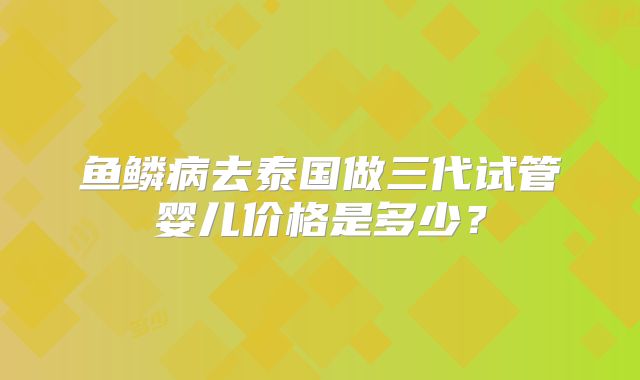 鱼鳞病去泰国做三代试管婴儿价格是多少？