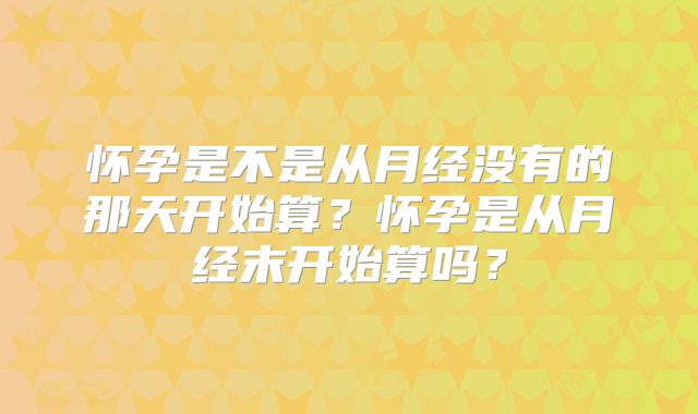 怀孕是不是从月经没有的那天开始算?怀孕是从月经末开始算吗?